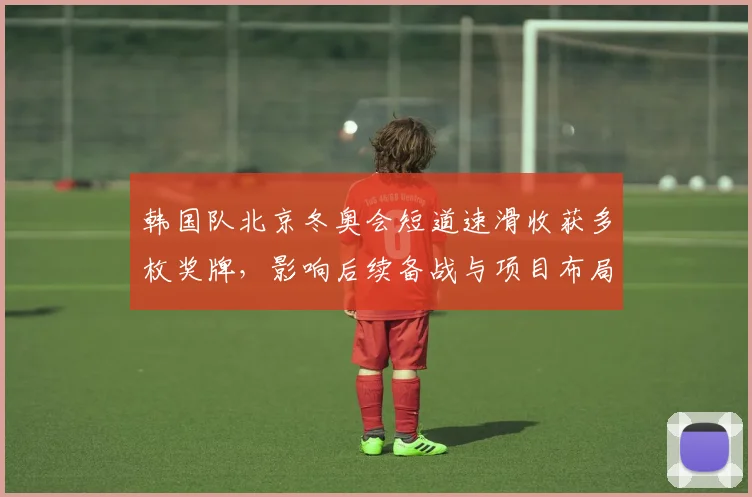 韩国队北京冬奥会短道速滑收获多枚奖牌，影响后续备战与项目布局
