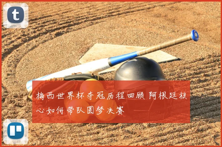 梅西世界杯夺冠历程回顾 阿根廷核心如何带队圆梦决赛