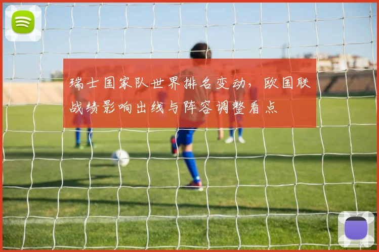 瑞士国家队世界排名变动，欧国联战绩影响出线与阵容调整看点