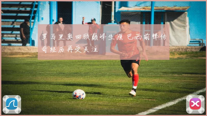 罗马里奥回顾巅峰生涯 巴西前锋传奇经历再受关注