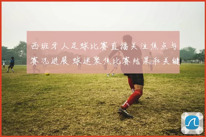 西班牙人足球比赛直播关注焦点与赛况进展 球迷聚焦比赛结果和关键看点