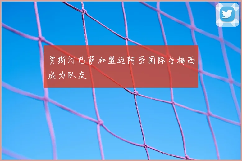 贾斯汀巴萨加盟迈阿密国际与梅西成为队友