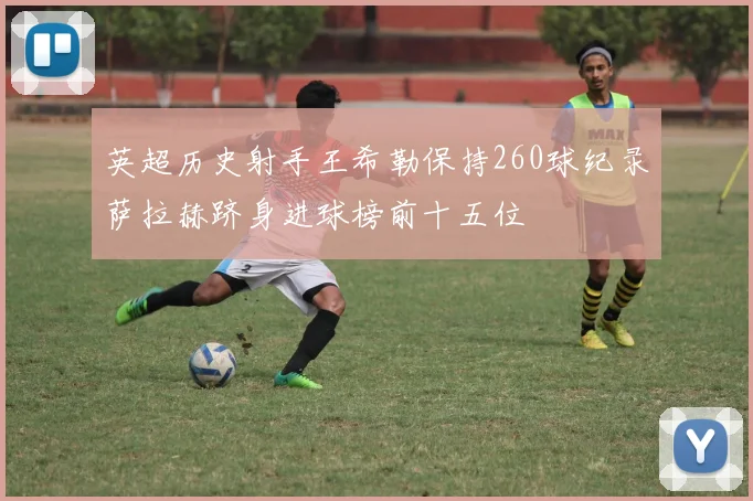 英超历史射手王希勒保持260球纪录萨拉赫跻身进球榜前十五位