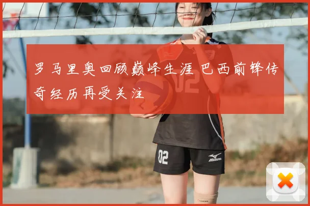 罗马里奥回顾巅峰生涯 巴西前锋传奇经历再受关注