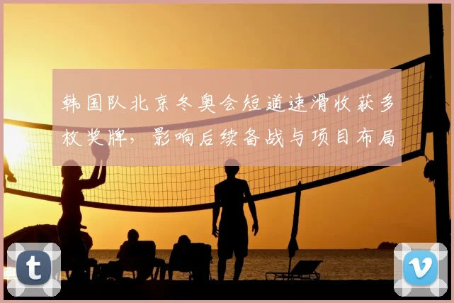 韩国队北京冬奥会短道速滑收获多枚奖牌，影响后续备战与项目布局